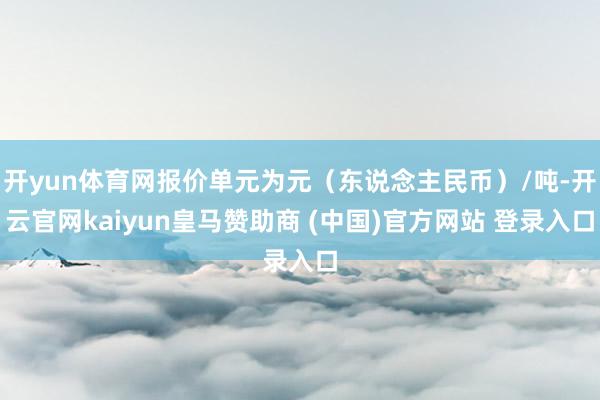 开yun体育网报价单元为元（东说念主民币）/吨-开云官网kaiyun皇马赞助商 (中国)官方网站 登录入口