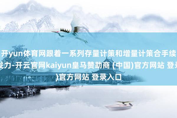 开yun体育网跟着一系列存量计策和增量计策合手续协同发力-开云官网kaiyun皇马赞助商 (中国)官方网站 登录入口
