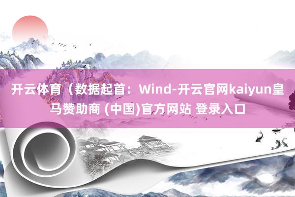 开云体育（数据起首：Wind-开云官网kaiyun皇马赞助商 (中国)官方网站 登录入口