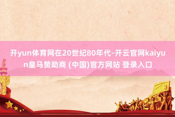 开yun体育网　　在20世纪80年代-开云官网kaiyun皇马赞助商 (中国)官方网站 登录入口