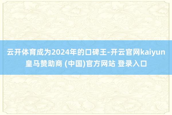 云开体育成为2024年的口碑王-开云官网kaiyun皇马赞助商 (中国)官方网站 登录入口