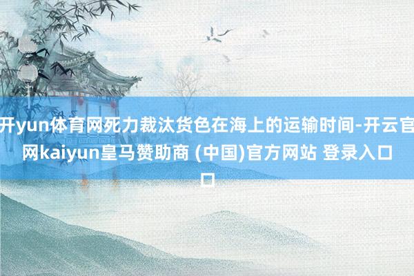 开yun体育网死力裁汰货色在海上的运输时间-开云官网kaiyun皇马赞助商 (中国)官方网站 登录入口