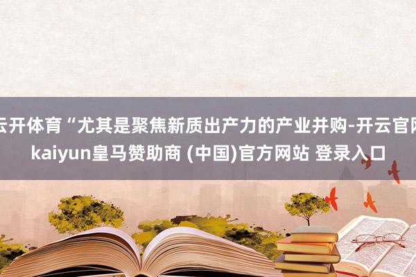 云开体育“尤其是聚焦新质出产力的产业并购-开云官网kaiyun皇马赞助商 (中国)官方网站 登录入口