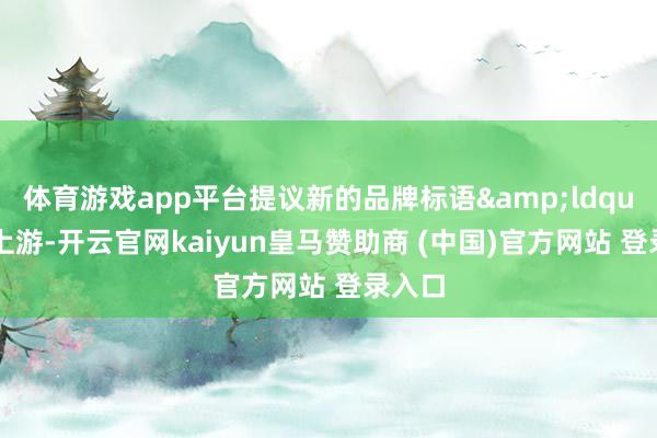 体育游戏app平台提议新的品牌标语&ldquo;争上游-开云官网kaiyun皇马赞助商 (中国)官方网站 登录入口