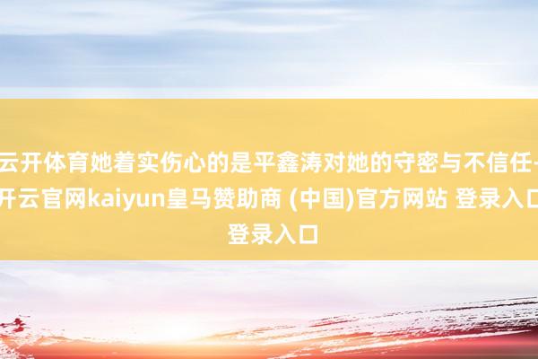 云开体育她着实伤心的是平鑫涛对她的守密与不信任-开云官网kaiyun皇马赞助商 (中国)官方网站 登录入口