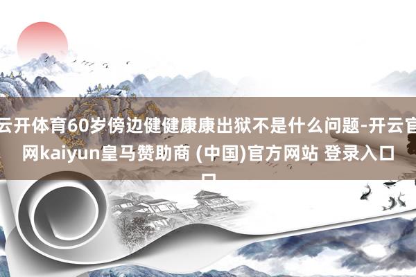 云开体育60岁傍边健健康康出狱不是什么问题-开云官网kaiyun皇马赞助商 (中国)官方网站 登录入口
