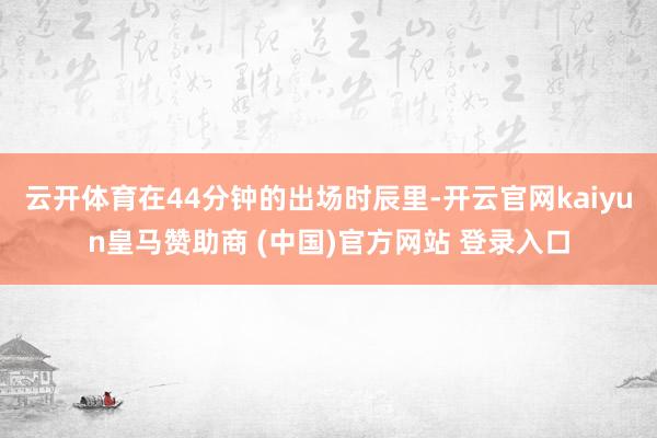 云开体育在44分钟的出场时辰里-开云官网kaiyun皇马赞助商 (中国)官方网站 登录入口