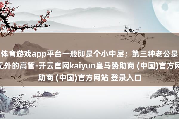 体育游戏app平台一般即是个小中层；第三种老公是单元内或单元外的高管-开云官网kaiyun皇马赞助商 (中国)官方网站 登录入口