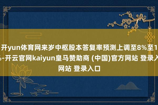 开yun体育网来岁中枢股本答复率预测上调至8%至12%-开云官网kaiyun皇马赞助商 (中国)官方网站 登录入口