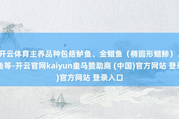 开云体育主养品种包括鲈鱼、金鲳鱼（椭圆形鲳鲹）、石斑鱼等-开云官网kaiyun皇马赞助商 (中国)官方网站 登录入口