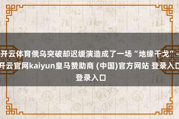 开云体育俄乌突破却迟缓演造成了一场“地缘干戈”-开云官网kaiyun皇马赞助商 (中国)官方网站 登录入口