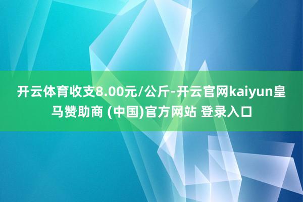 开云体育收支8.00元/公斤-开云官网kaiyun皇马赞助商 (中国)官方网站 登录入口