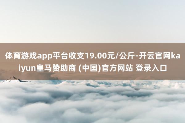 体育游戏app平台收支19.00元/公斤-开云官网kaiyun皇马赞助商 (中国)官方网站 登录入口