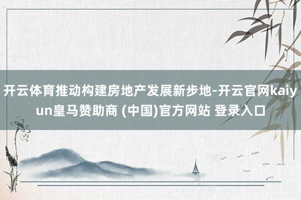 开云体育推动构建房地产发展新步地-开云官网kaiyun皇马赞助商 (中国)官方网站 登录入口