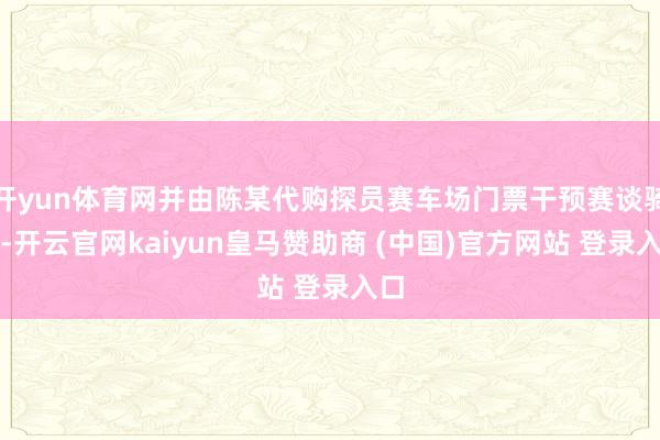 开yun体育网并由陈某代购探员赛车场门票干预赛谈骑行-开云官网kaiyun皇马赞助商 (中国)官方网站 登录入口