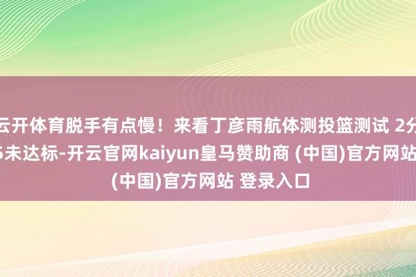云开体育脱手有点慢！来看丁彦雨航体测投篮测试 2分钟22中15未达标-开云官网kaiyun皇马赞助商 (中国)官方网站 登录入口