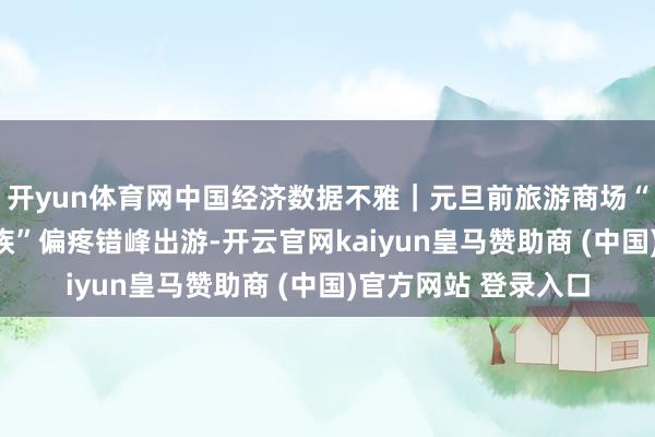 开yun体育网中国经济数据不雅｜元旦前旅游商场“淡季不淡” “银发族”偏疼错峰出游-开云官网kaiyun皇马赞助商 (中国)官方网站 登录入口