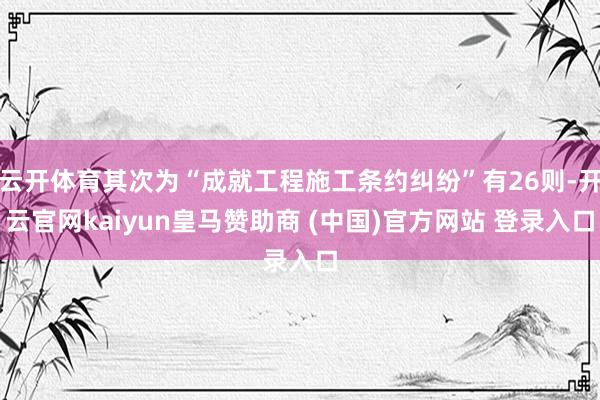 云开体育其次为“成就工程施工条约纠纷”有26则-开云官网kaiyun皇马赞助商 (中国)官方网站 登录入口
