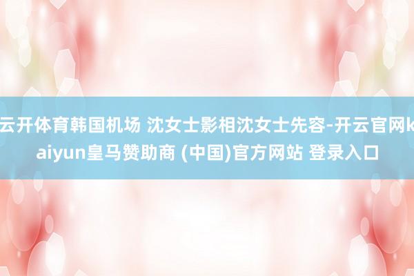 云开体育韩国机场 沈女士影相沈女士先容-开云官网kaiyun皇马赞助商 (中国)官方网站 登录入口