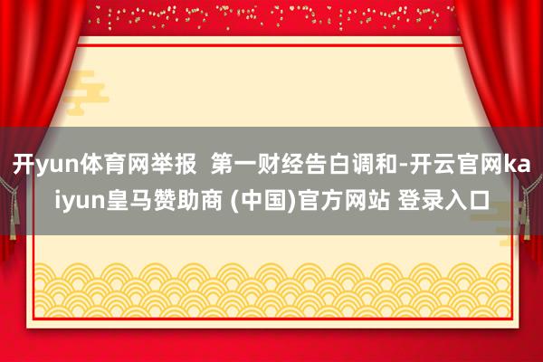 开yun体育网举报  第一财经告白调和-开云官网kaiyun皇马赞助商 (中国)官方网站 登录入口