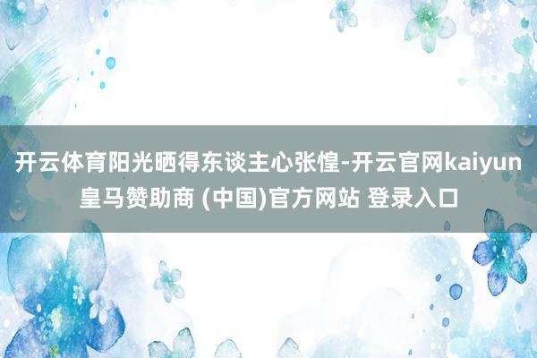 开云体育阳光晒得东谈主心张惶-开云官网kaiyun皇马赞助商 (中国)官方网站 登录入口