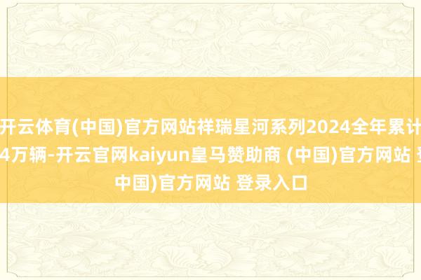 开云体育(中国)官方网站祥瑞星河系列2024全年累计销量49.4万辆-开云官网kaiyun皇马赞助商 (中国)官方网站 登录入口