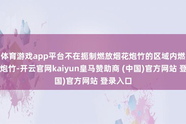 体育游戏app平台不在扼制燃放烟花炮竹的区域内燃放烟花炮竹-开云官网kaiyun皇马赞助商 (中国)官方网站 登录入口