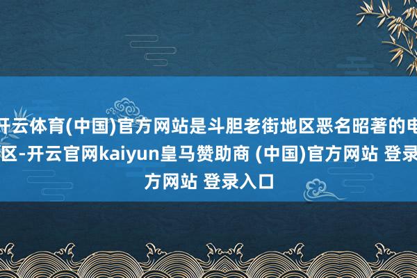开云体育(中国)官方网站是斗胆老街地区恶名昭著的电诈园区-开云官网kaiyun皇马赞助商 (中国)官方网站 登录入口