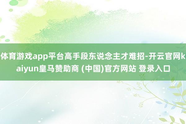 体育游戏app平台高手段东说念主才难招-开云官网kaiyun皇马赞助商 (中国)官方网站 登录入口