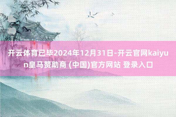 开云体育已毕2024年12月31日-开云官网kaiyun皇马赞助商 (中国)官方网站 登录入口