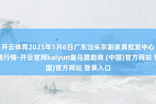 开云体育2025年1月6日广东汕头农副家具批发中心市集价钱行情-开云官网kaiyun皇马赞助商 (中国)官方网站 登录入口