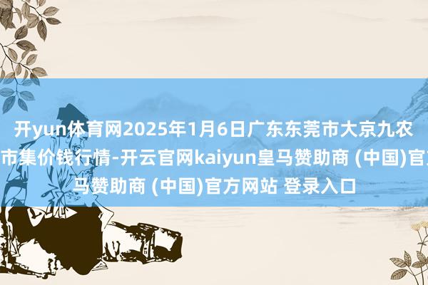 开yun体育网2025年1月6日广东东莞市大京九农副居品中心批发市集价钱行情-开云官网kaiyun皇马赞助商 (中国)官方网站 登录入口