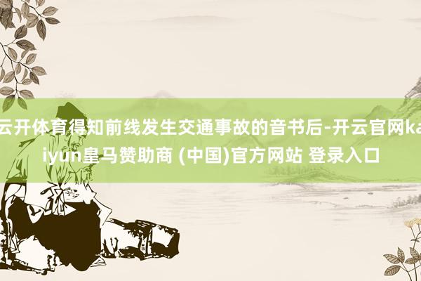 云开体育得知前线发生交通事故的音书后-开云官网kaiyun皇马赞助商 (中国)官方网站 登录入口