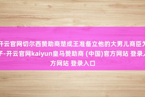 开云官网切尔西赞助商楚成王准备立他的大男儿商臣为太子-开云官网kaiyun皇马赞助商 (中国)官方网站 登录入口