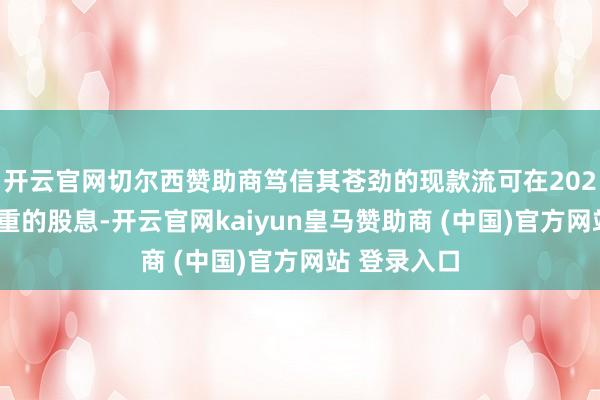 开云官网切尔西赞助商笃信其苍劲的现款流可在2024年保管慎重的股息-开云官网kaiyun皇马赞助商 (中国)官方网站 登录入口