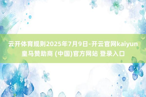 云开体育规则2025年7月9日-开云官网kaiyun皇马赞助商 (中国)官方网站 登录入口