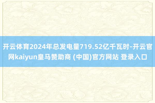 开云体育2024年总发电量719.52亿千瓦时-开云官网kaiyun皇马赞助商 (中国)官方网站 登录入口