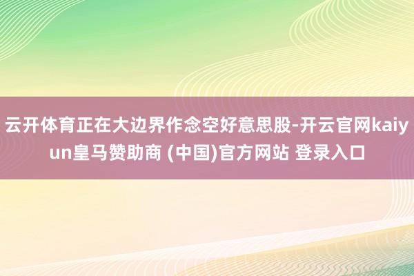 云开体育正在大边界作念空好意思股-开云官网kaiyun皇马赞助商 (中国)官方网站 登录入口