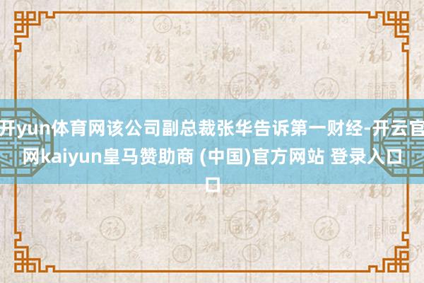 开yun体育网该公司副总裁张华告诉第一财经-开云官网kaiyun皇马赞助商 (中国)官方网站 登录入口