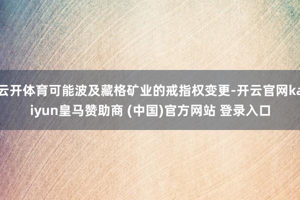 云开体育可能波及藏格矿业的戒指权变更-开云官网kaiyun皇马赞助商 (中国)官方网站 登录入口