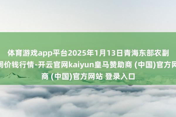 体育游戏app平台2025年1月13日青海东部农副居品详尽阛阓价钱行情-开云官网kaiyun皇马赞助商 (中国)官方网站 登录入口