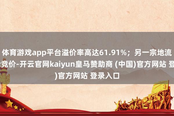体育游戏app平台溢价率高达61.91%；另一宗地流程76轮竞价-开云官网kaiyun皇马赞助商 (中国)官方网站 登录入口