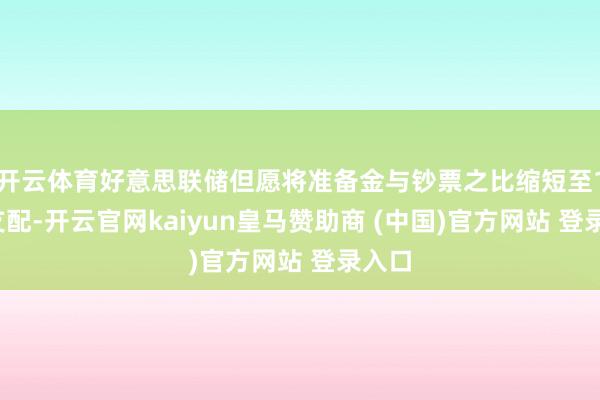 开云体育好意思联储但愿将准备金与钞票之比缩短至12%支配-开云官网kaiyun皇马赞助商 (中国)官方网站 登录入口