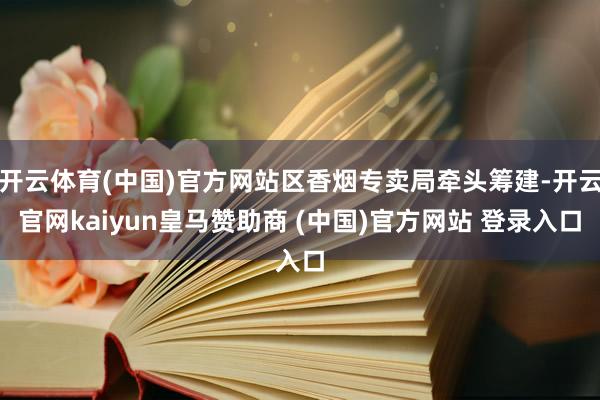 开云体育(中国)官方网站区香烟专卖局牵头筹建-开云官网kaiyun皇马赞助商 (中国)官方网站 登录入口