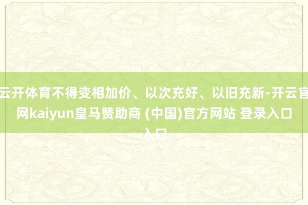 云开体育不得变相加价、以次充好、以旧充新-开云官网kaiyun皇马赞助商 (中国)官方网站 登录入口