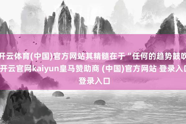 开云体育(中国)官方网站其精髓在于“任何的趋势鼓吹-开云官网kaiyun皇马赞助商 (中国)官方网站 登录入口