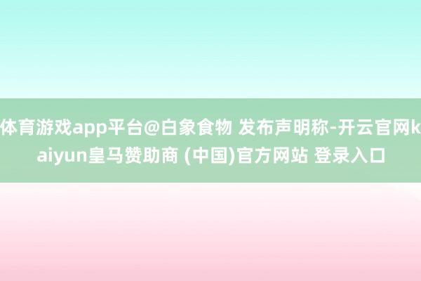 体育游戏app平台@白象食物 发布声明称-开云官网kaiyun皇马赞助商 (中国)官方网站 登录入口