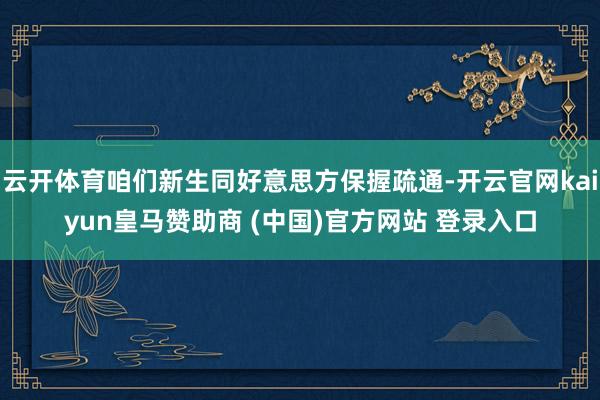 云开体育咱们新生同好意思方保握疏通-开云官网kaiyun皇马赞助商 (中国)官方网站 登录入口