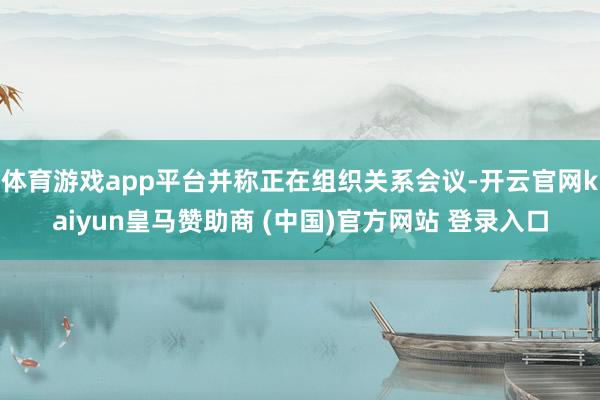 体育游戏app平台并称正在组织关系会议-开云官网kaiyun皇马赞助商 (中国)官方网站 登录入口