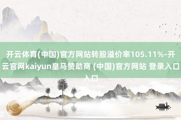 开云体育(中国)官方网站转股溢价率105.11%-开云官网kaiyun皇马赞助商 (中国)官方网站 登录入口